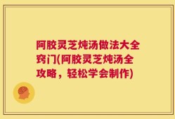 阿胶灵芝炖汤做法大全窍门(阿胶灵芝炖汤全攻略，轻松学会制作)