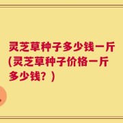 灵芝草种子多少钱一斤(灵芝草种子价格一斤多少钱？)