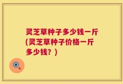 灵芝草种子多少钱一斤(灵芝草种子价格一斤多少钱？)