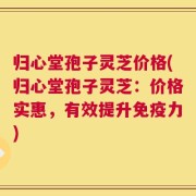 归心堂孢子灵芝价格(归心堂孢子灵芝：价格实惠，有效提升免疫力)