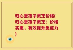 归心堂孢子灵芝价格(归心堂孢子灵芝：价格实惠，有效提升免疫力)