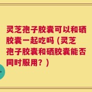 灵芝孢子胶囊可以和硒胶囊一起吃吗 (灵芝孢子胶囊和硒胶囊能否同时服用？)