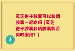 灵芝孢子胶囊可以和硒胶囊一起吃吗 (灵芝孢子胶囊和硒胶囊能否同时服用？)