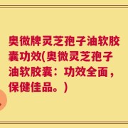 奥微牌灵芝孢子油软胶囊功效(奥微灵芝孢子油软胶囊：功效全面，保健佳品。)