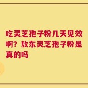 吃灵芝孢子粉几天见效啊？敖东灵芝孢子粉是真的吗