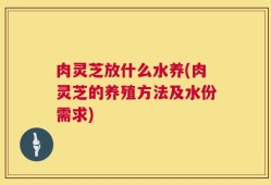 肉灵芝放什么水养(肉灵芝的养殖方法及水份需求)