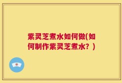 紫灵芝煮水如何做(如何制作紫灵芝煮水？)