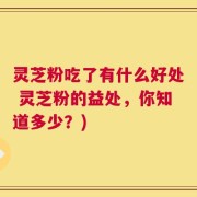 灵芝粉吃了有什么好处 灵芝粉的益处，你知道多少？)