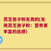 灵芝孢子粉无壳的(无壳灵芝孢子粉：营养更丰富的选择)