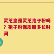 灵芝皇是灵芝孢子粉吗？孢子粉保质期多长时间