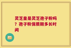 灵芝皇是灵芝孢子粉吗？孢子粉保质期多长时间