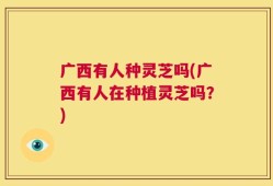 广西有人种灵芝吗(广西有人在种植灵芝吗？)