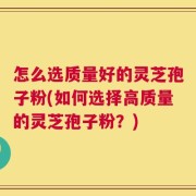 怎么选质量好的灵芝孢子粉(如何选择高质量的灵芝孢子粉？)