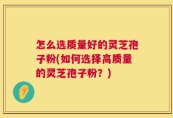 怎么选质量好的灵芝孢子粉(如何选择高质量的灵芝孢子粉？)