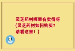 灵芝药材哪里有卖得呀(灵芝药材如何购买？请看这里！)