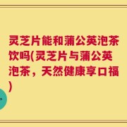 灵芝片能和蒲公英泡茶饮吗(灵芝片与蒲公英泡茶，天然健康享口福)