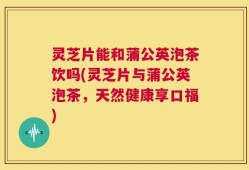 灵芝片能和蒲公英泡茶饮吗(灵芝片与蒲公英泡茶，天然健康享口福)
