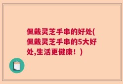 佩戴灵芝手串的好处(佩戴灵芝手串的5大好处,生活更健康！)