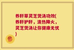 养肝草灵芝煲汤功效(养肝护肝，清热降火，灵芝煲汤让你健康无忧)