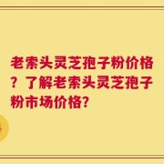 老索头灵芝孢子粉价格？了解老索头灵芝孢子粉市场价格？