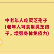 中老年人吃灵芝孢子 (老年人可食用灵芝孢子，增强身体免疫力)