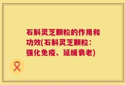 石斛灵芝颗粒的作用和功效(石斛灵芝颗粒：强化免疫、延缓衰老)