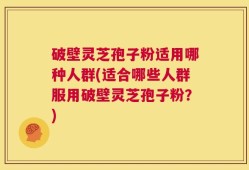 破壁灵芝孢子粉适用哪种人群(适合哪些人群服用破壁灵芝孢子粉？)
