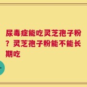 尿毒症能吃灵芝孢子粉？灵芝孢子粉能不能长期吃