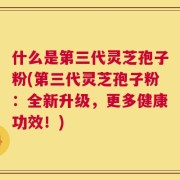 什么是第三代灵芝孢子粉(第三代灵芝孢子粉：全新升级，更多健康功效！)