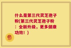 什么是第三代灵芝孢子粉(第三代灵芝孢子粉：全新升级，更多健康功效！)