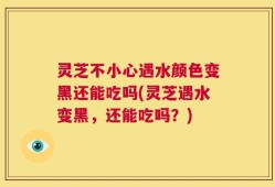 灵芝不小心遇水颜色变黑还能吃吗(灵芝遇水变黑，还能吃吗？)