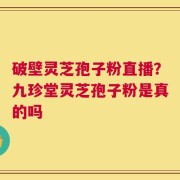 破壁灵芝孢子粉直播？九珍堂灵芝孢子粉是真的吗