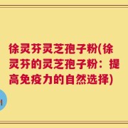 徐灵芬灵芝孢子粉(徐灵芬的灵芝孢子粉：提高免疫力的自然选择)