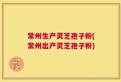 常州生产灵芝孢子粉(常州出产灵芝孢子粉)
