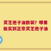 灵芝孢子油散装？哪里能买到正宗灵芝孢子油