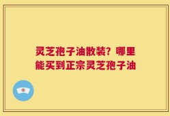 灵芝孢子油散装？哪里能买到正宗灵芝孢子油