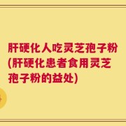 肝硬化人吃灵芝孢子粉(肝硬化患者食用灵芝孢子粉的益处)