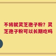 不将就灵芝孢子粉？灵芝孢子粉可以长期吃吗