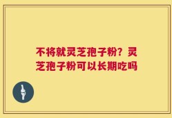 不将就灵芝孢子粉？灵芝孢子粉可以长期吃吗