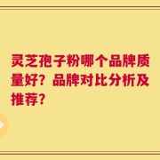 灵芝孢子粉哪个品牌质量好？品牌对比分析及推荐？