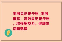 李湘灵芝孢子粉_李湘推荐：高效灵芝孢子粉，增强免疫力，健康生活新选择