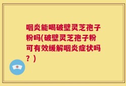 咽炎能喝破壁灵芝孢子粉吗(破壁灵芝孢子粉可有效缓解咽炎症状吗？)