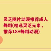灵芝图片动漫推荐成人舞蹈(精选灵芝元素，推荐18+舞蹈动漫)