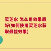 灵芝水 怎么用效果最好(如何使用灵芝水获取最佳效果)