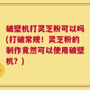 破壁机打灵芝粉可以吗(打破常规！灵芝粉的制作竟然可以使用破壁机？)