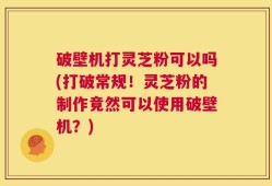 破壁机打灵芝粉可以吗(打破常规！灵芝粉的制作竟然可以使用破壁机？)