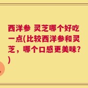 西洋参 灵芝哪个好吃一点(比较西洋参和灵芝，哪个口感更美味？)