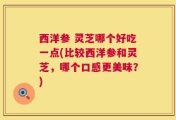 西洋参 灵芝哪个好吃一点(比较西洋参和灵芝，哪个口感更美味？)