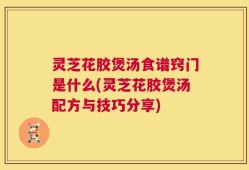 灵芝花胶煲汤食谱窍门是什么(灵芝花胶煲汤配方与技巧分享)