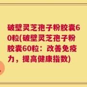破壁灵芝孢子粉胶囊60粒(破壁灵芝孢子粉胶囊60粒：改善免疫力，提高健康指数)